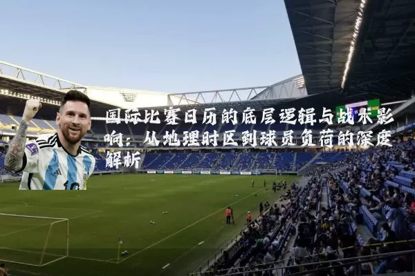 国际比赛日历的底层逻辑与战术影响：从地理时区到球员负荷的深度解析