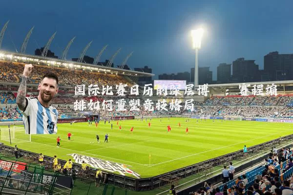 国际比赛日历的深层博弈:赛程编排如何重塑竞技格局