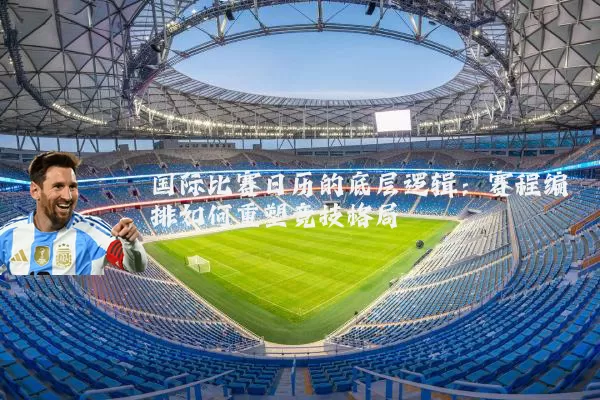 国际比赛日历的底层逻辑:赛程编排如何重塑竞技格局