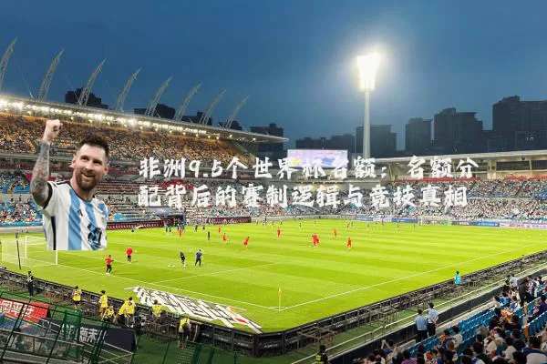 非洲9.5个世界杯名额:名额分配背后的赛制逻辑与竞技真相