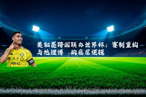 美加墨跨国联办世界杯：赛制重构与地理博弈的底层逻辑